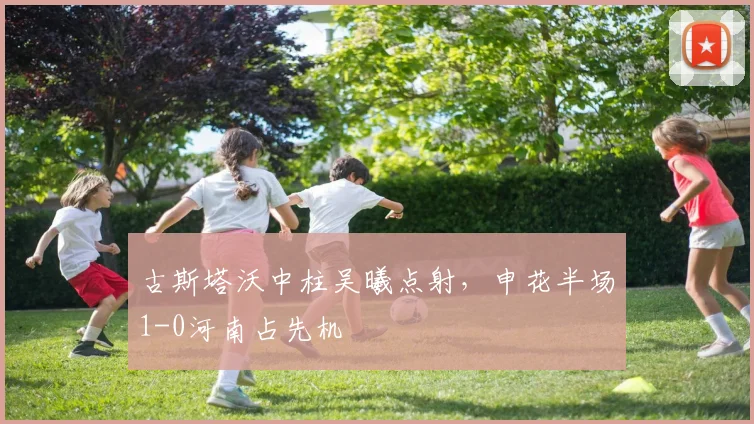 古斯塔沃中柱吴曦点射,申花半场1-0河南占先机