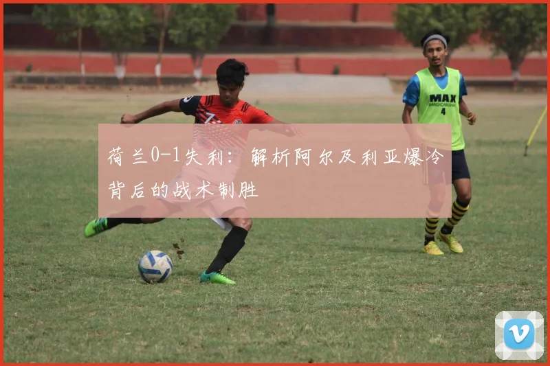 荷兰0-1失利:解析阿尔及利亚爆冷背后的战术制胜