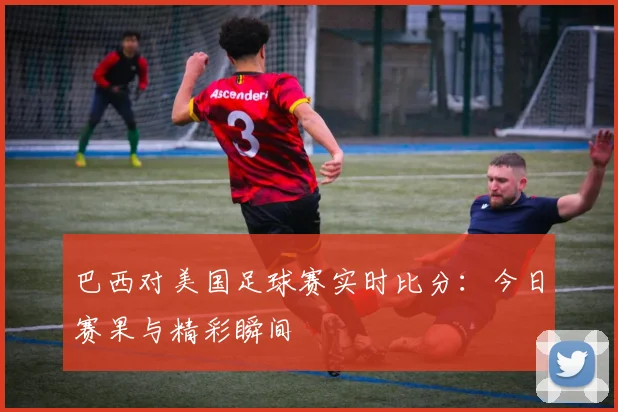 巴西对美国足球赛实时比分:今日赛果与精彩瞬间