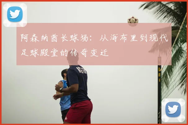 阿森纳酋长球场：从海布里到现代足球殿堂的传奇变迁