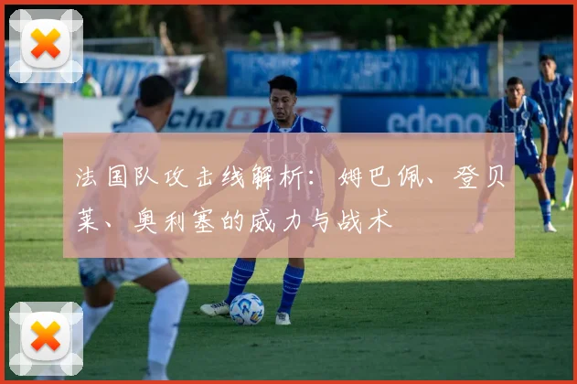 法国队攻击线解析:姆巴佩、登贝莱、奥利塞的威力与战术