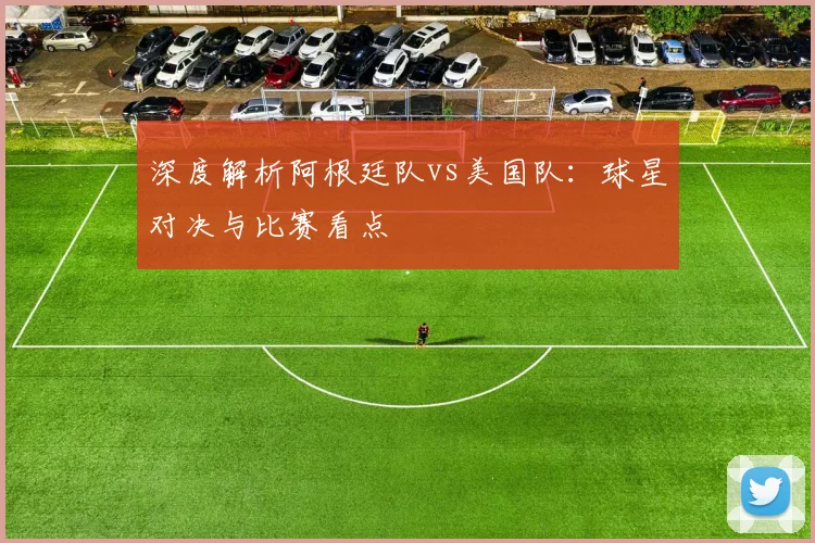 深度解析阿根廷队vs美国队:球星对决与比赛看点