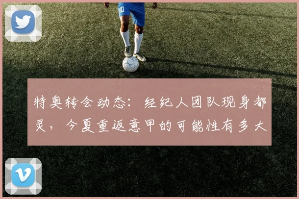 特奥转会动态:经纪人团队现身都灵,今夏重返意甲的可能性有多大?