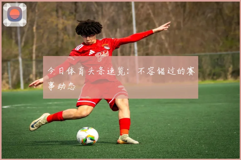 今日体育头条速览：不容错过的赛事动态