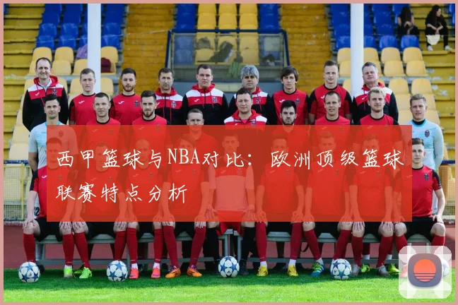 西甲篮球与NBA对比:欧洲顶级篮球联赛特点分析