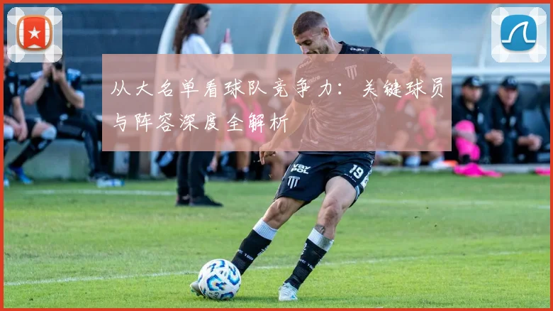 从大名单看球队竞争力：关键球员与阵容深度全解析
