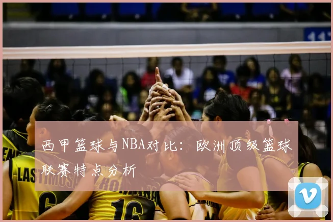 西甲篮球与NBA对比:欧洲顶级篮球联赛特点分析