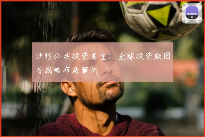沙特公共投资基金：全球投资版图与战略布局解析