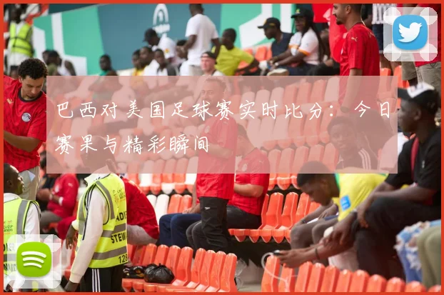 巴西对美国足球赛实时比分:今日赛果与精彩瞬间