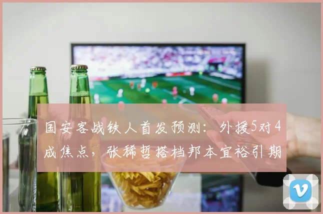 国安客战铁人首发预测:外援5对4成焦点,张稀哲搭档邦本宜裕引期待