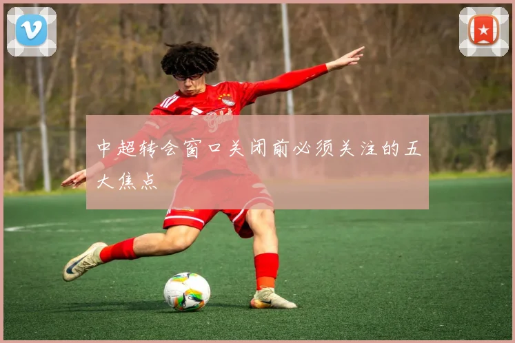 中超转会窗口关闭前必须关注的五大焦点