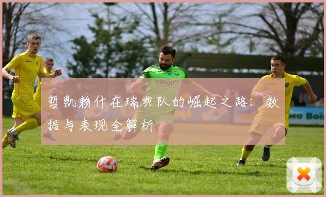 哲凯赖什在瑞典队的崛起之路:数据与表现全解析